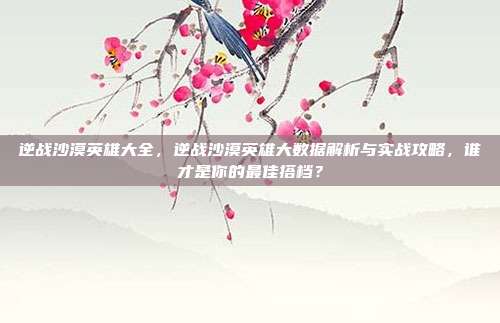逆战沙漠英雄大全,逆战沙漠英雄大数据解析与实战攻略,谁才是你的最佳搭档?