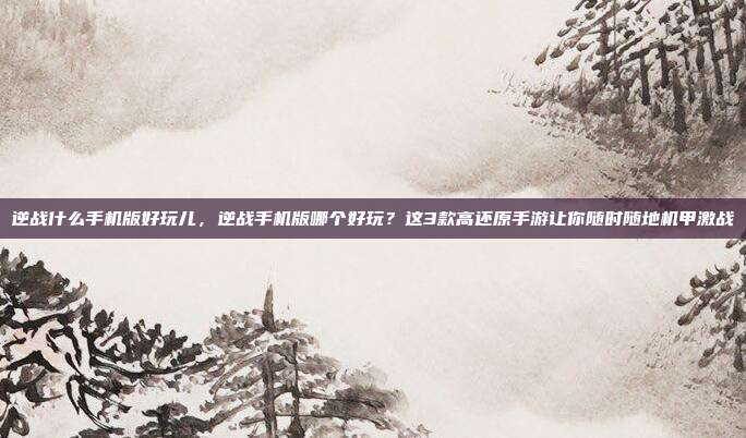 逆战什么手机版好玩儿,逆战手机版哪个好玩?这3款高还原手游让你随时随地机甲激战