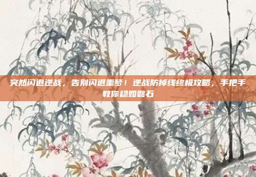 突然闪退逆战,告别闪退噩梦!逆战防掉线终极攻略,手把手教你稳如磐石
