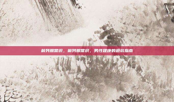 前列腺常识,前列腺常识,男性健康的避坑指南