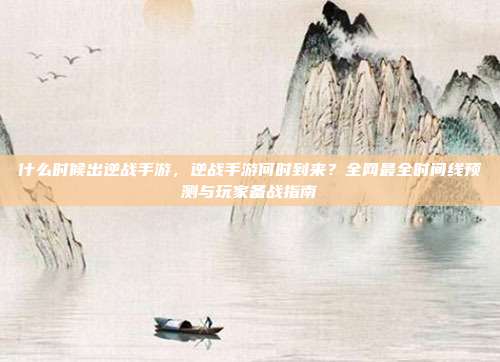 什么时候出逆战手游,逆战手游何时到来?全网最全时间线预测与玩家备战指南