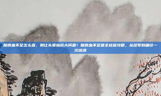脑供血不足怎么查,别让头晕拖成大问题!脑供血不足最全检查攻略,从挂号到确诊一次说清