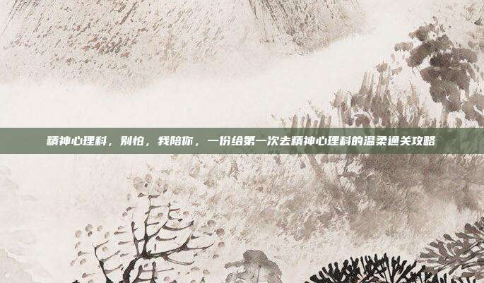 精神心理科,别怕,我陪你,一份给第一次去精神心理科的温柔通关攻略