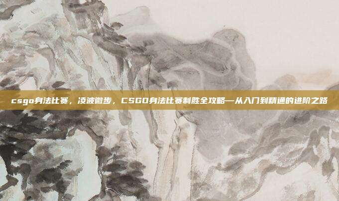 csgo身法比赛,凌波微步,CSGO身法比赛制胜全攻略—从入门到精通的进阶之路