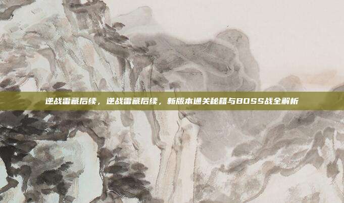 逆战雷藏后续,逆战雷藏后续,新版本通关秘籍与BOSS战全解析