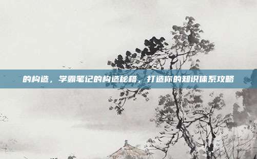 的构造,学霸笔记的构造秘籍,打造你的知识体系攻略