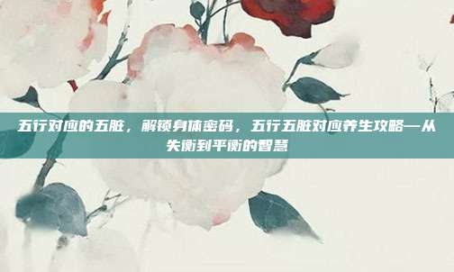 五行对应的五脏,解锁身体密码,五行五脏对应养生攻略—从失衡到平衡的智慧
