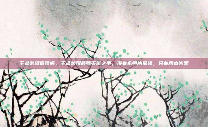 王者荣耀最强吗,王者荣耀最强英雄之争,没有永恒的最强,只有版本答案