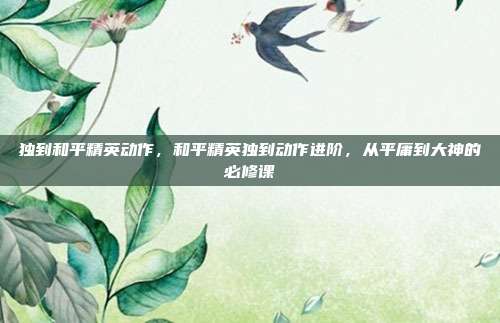 独到和平精英动作,和平精英独到动作进阶,从平庸到大神的必修课