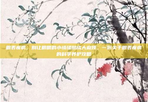 眼表疾病,别让眼睛的小情绪酿成大麻烦,一份关于眼表疾病的科学养护攻略