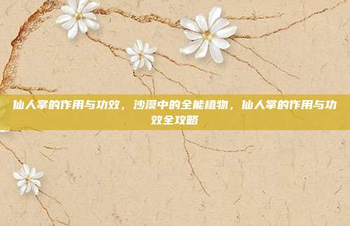 仙人掌的作用与功效,沙漠中的全能植物,仙人掌的作用与功效全攻略