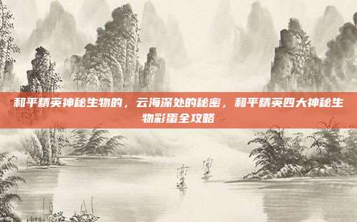 和平精英神秘生物的,云海深处的秘密,和平精英四大神秘生物彩蛋全攻略