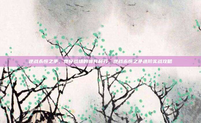 逆战永恒之矛,贯穿战场的神兵利刃,逆战永恒之矛进阶实战攻略