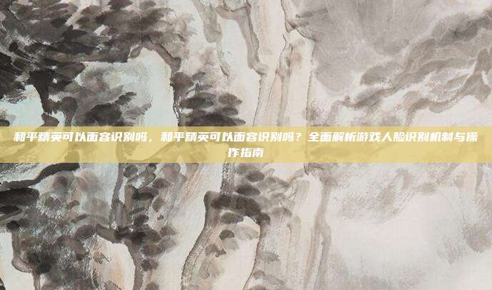 和平精英可以面容识别吗,和平精英可以面容识别吗?全面解析游戏人脸识别机制与操作指南