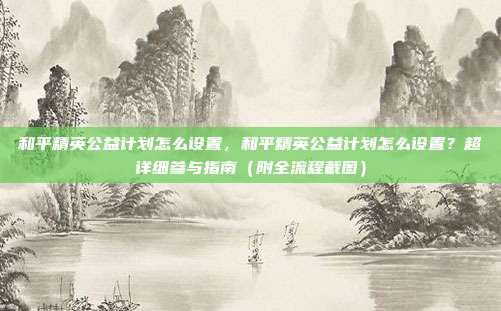 和平精英公益计划怎么设置,和平精英公益计划怎么设置?超详细参与指南(附全流程截图)