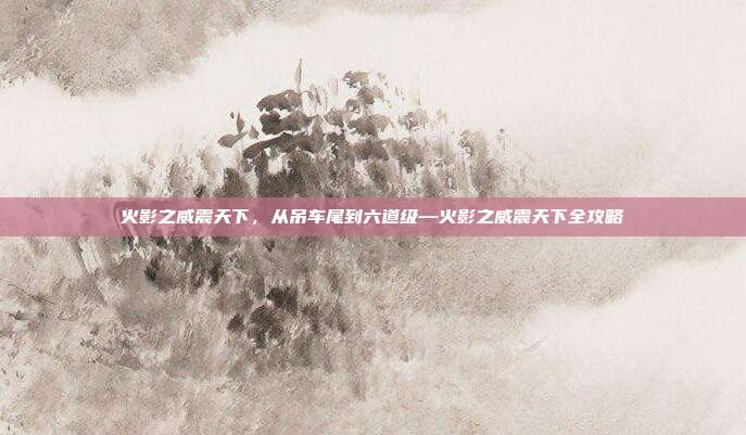 火影之威震天下,从吊车尾到六道级—火影之威震天下全攻略