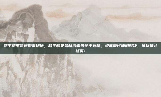 和平精英最新滑雪场地,和平精英最新滑雪场地全攻略,极寒雪域速滑对决,这样玩才够爽!