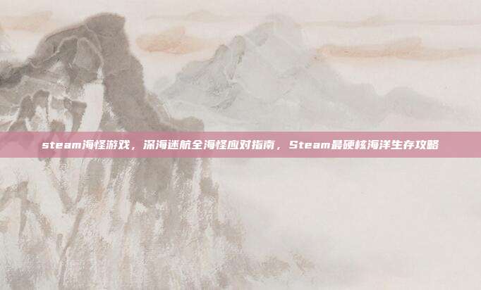 steam海怪游戏,深海迷航全海怪应对指南,Steam最硬核海洋生存攻略
