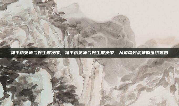 和平精英帅气男生戴发带,和平精英帅气男生戴发带,从菜鸟到战神的进阶攻略