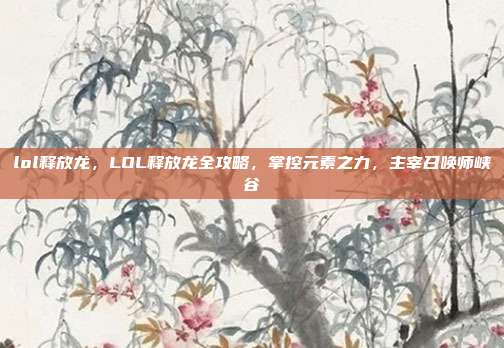 lol释放龙,LOL释放龙全攻略,掌控元素之力,主宰召唤师峡谷