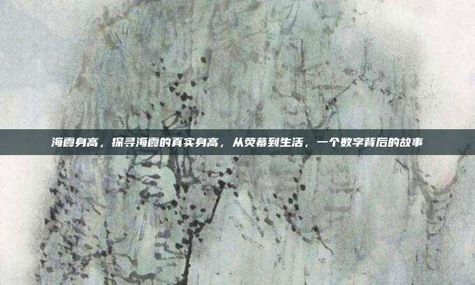 海霞身高,探寻海霞的真实身高,从荧幕到生活,一个数字背后的故事