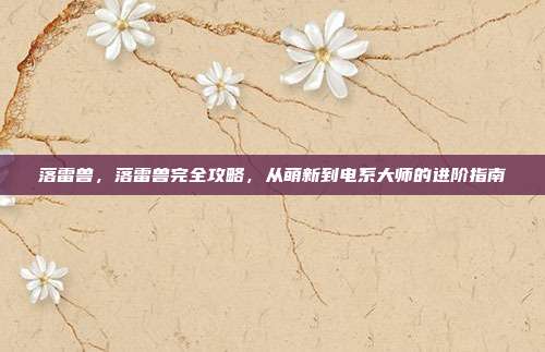 落雷兽,落雷兽完全攻略,从萌新到电系大师的进阶指南