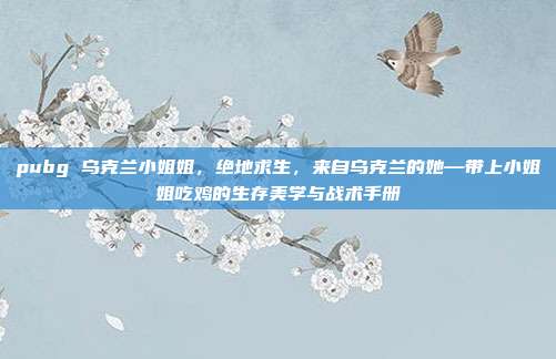 pubg 乌克兰小姐姐,绝地求生,来自乌克兰的她—带上小姐姐吃鸡的生存美学与战术手册