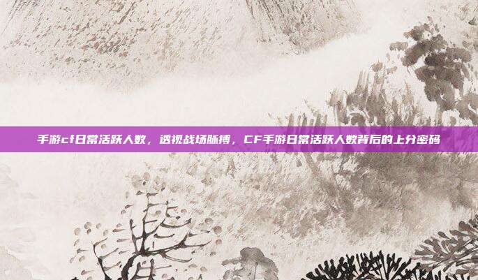 手游cf日常活跃人数,透视战场脉搏,CF手游日常活跃人数背后的上分密码