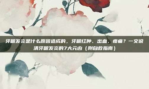 牙龈发炎是什么原因造成的,牙龈红肿、出血、疼痛?一文说清牙龈发炎的7大元凶(附自救指南)