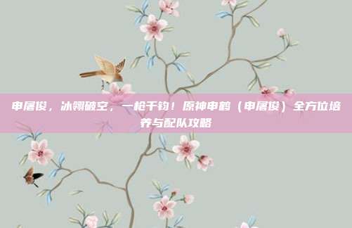 申屠俊,冰翎破空,一枪千钧!原神申鹤(申屠俊)全方位培养与配队攻略