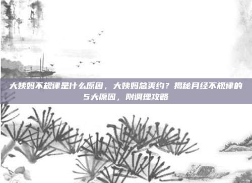 大姨妈不规律是什么原因,大姨妈总爽约?揭秘月经不规律的5大原因,附调理攻略