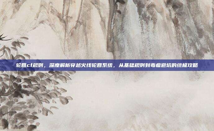 轮回cf规则,深度解析穿越火线轮回系统,从基础规则到毒瘤避坑的终极攻略