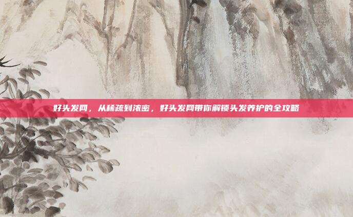 好头发网,从稀疏到浓密,好头发网带你解锁头发养护的全攻略
