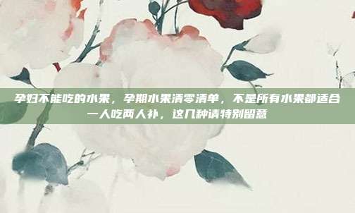孕妇不能吃的水果,孕期水果清零清单,不是所有水果都适合一人吃两人补,这几种请特别留意