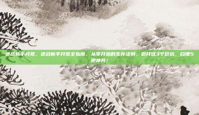 逆战新手开荒，逆战新手开荒全指南，从零开始的生存法则，避开这3个巨坑，白嫖5把神兵！