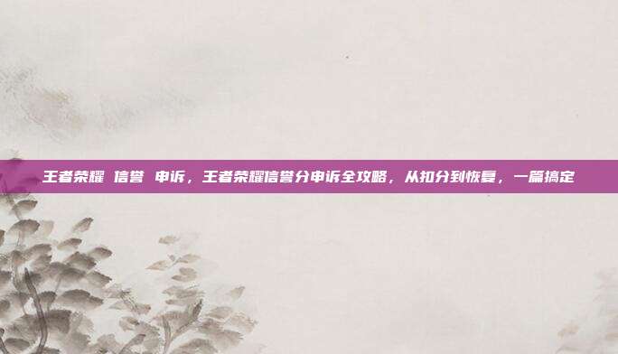 王者荣耀 信誉 申诉,王者荣耀信誉分申诉全攻略,从扣分到恢复,一篇搞定