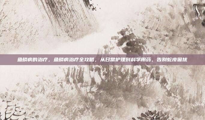 鱼鳞病的治疗,鱼鳞病治疗全攻略,从日常护理到科学用药,告别蛇皮困扰