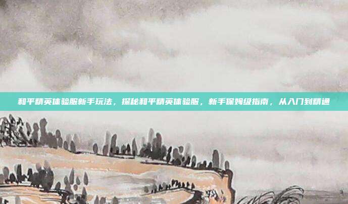 和平精英体验服新手玩法,探秘和平精英体验服,新手保姆级指南,从入门到精通