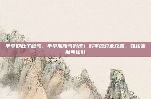 孕早期肚子胀气,孕早期胀气别慌!科学应对全攻略,轻松告别气球肚