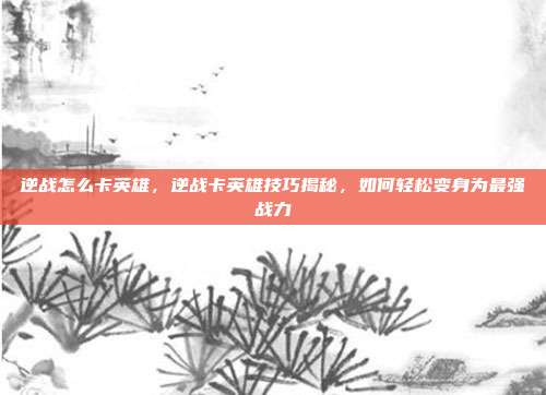 逆战怎么卡英雄,逆战卡英雄技巧揭秘,如何轻松变身为最强战力