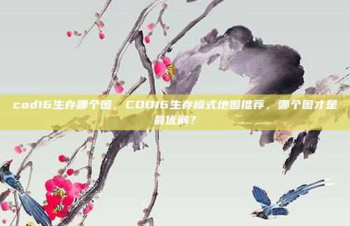 cod16生存哪个图,COD16生存模式地图推荐,哪个图才是最优解?