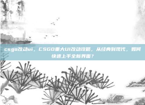 csgo改动ui,CSGO重大UI改动攻略,从经典到现代,如何快速上手全新界面?