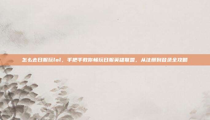 怎么去日服玩lol，手把手教你畅玩日服英雄联盟，从注册到登录全攻略