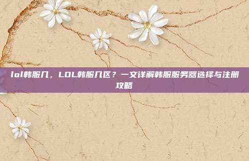 lol韩服几,LOL韩服几区?一文详解韩服服务器选择与注册攻略