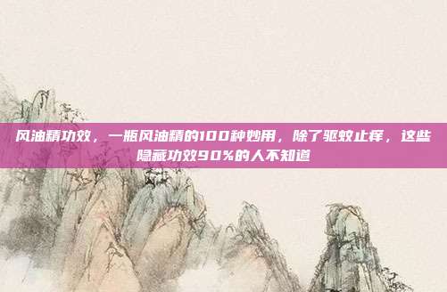 风油精功效,一瓶风油精的100种妙用,除了驱蚊止痒,这些隐藏功效90%的人不知道