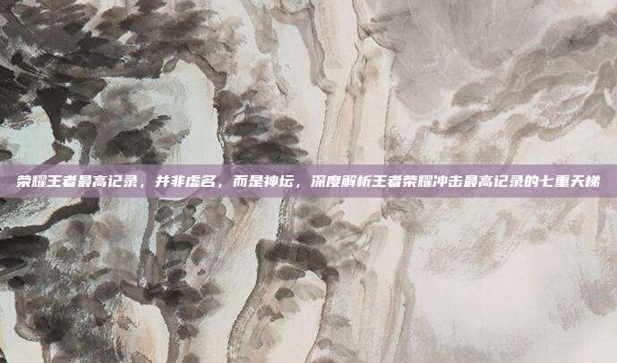 荣耀王者最高记录,并非虚名,而是神坛,深度解析王者荣耀冲击最高记录的七重天梯