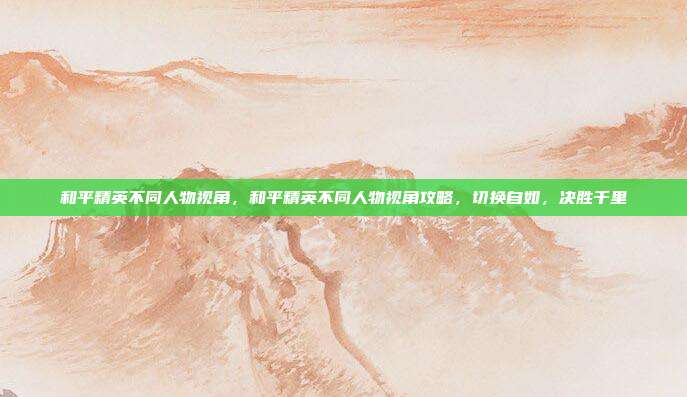 和平精英不同人物视角，和平精英不同人物视角攻略，切换自如，决胜千里
