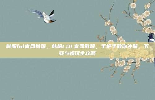 韩服lol官网教程,韩服LOL官网教程,手把手教你注册、下载与畅玩全攻略