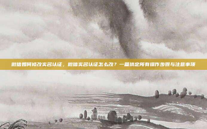 微信如何修改实名认证，微信实名认证怎么改？一篇搞定所有操作步骤与注意事项