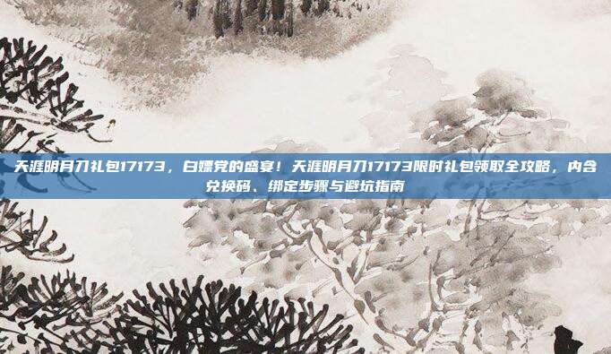 天涯明月刀礼包17173,白嫖党的盛宴!天涯明月刀17173限时礼包领取全攻略,内含兑换码、绑定步骤与避坑指南